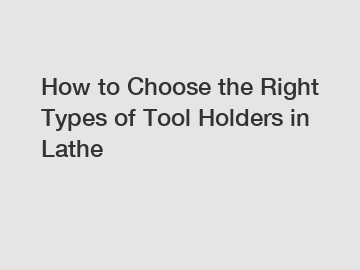 How to Choose the Right Types of Tool Holders in Lathe