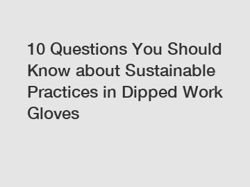 10 Questions You Should Know about Sustainable Practices in Dipped Work Gloves