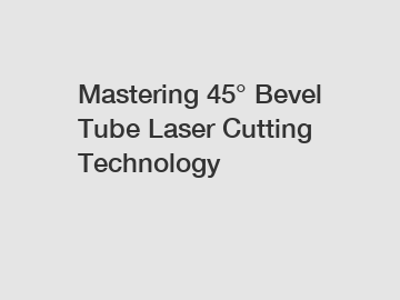 Mastering 45° Bevel Tube Laser Cutting Technology