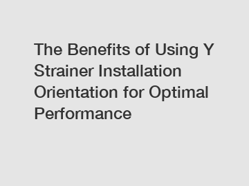 The Benefits of Using Y Strainer Installation Orientation for Optimal Performance