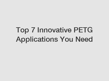 Top 7 Innovative PETG Applications You Need