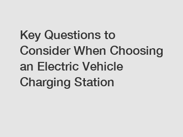 Key Questions to Consider When Choosing an Electric Vehicle Charging Station