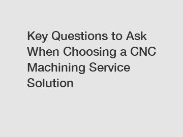 Key Questions to Ask When Choosing a CNC Machining Service Solution