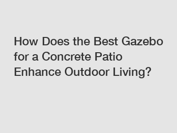 How Does the Best Gazebo for a Concrete Patio Enhance Outdoor Living?