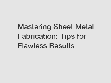 Mastering Sheet Metal Fabrication: Tips for Flawless Results