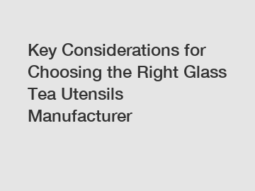 Key Considerations for Choosing the Right Glass Tea Utensils Manufacturer