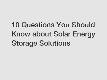 10 Questions You Should Know about Solar Energy Storage Solutions