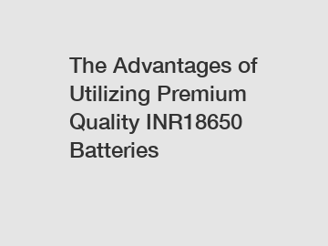 The Advantages of Utilizing Premium Quality INR18650 Batteries