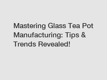 Mastering Glass Tea Pot Manufacturing: Tips & Trends Revealed!