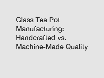 Glass Tea Pot Manufacturing: Handcrafted vs. Machine-Made Quality