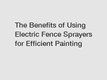 The Benefits of Using Electric Fence Sprayers for Efficient Painting