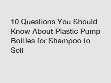 10 Questions You Should Know About Plastic Pump Bottles for Shampoo to Sell