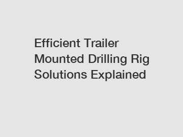 Efficient Trailer Mounted Drilling Rig Solutions Explained