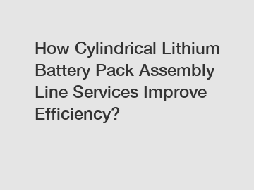 How Cylindrical Lithium Battery Pack Assembly Line Services Improve Efficiency?