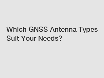 Which GNSS Antenna Types Suit Your Needs?