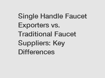 Single Handle Faucet Exporters vs. Traditional Faucet Suppliers: Key Differences