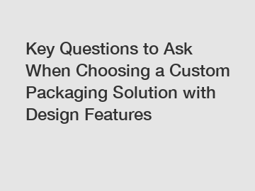 Key Questions to Ask When Choosing a Custom Packaging Solution with Design Features