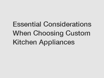 Essential Considerations When Choosing Custom Kitchen Appliances