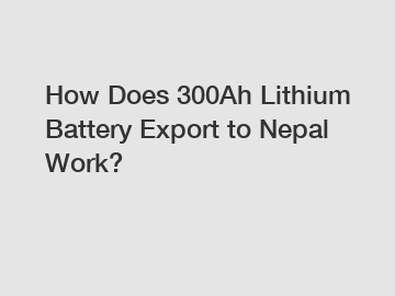 How Does 300Ah Lithium Battery Export to Nepal Work?