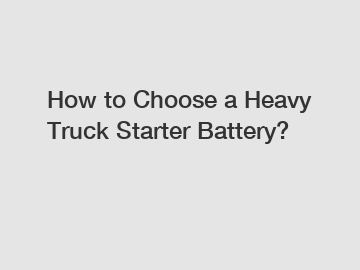 How to Choose a Heavy Truck Starter Battery?