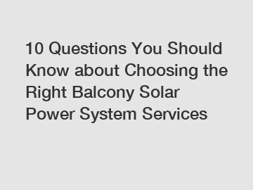 10 Questions You Should Know about Choosing the Right Balcony Solar Power System Services