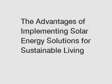 The Advantages of Implementing Solar Energy Solutions for Sustainable Living