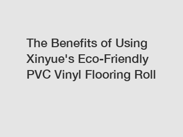 The Benefits of Using Xinyue's Eco-Friendly PVC Vinyl Flooring Roll