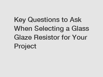 Key Questions to Ask When Selecting a Glass Glaze Resistor for Your Project