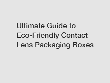 Ultimate Guide to Eco-Friendly Contact Lens Packaging Boxes