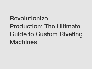 Revolutionize Production: The Ultimate Guide to Custom Riveting Machines