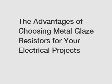 The Advantages of Choosing Metal Glaze Resistors for Your Electrical Projects