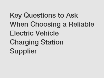 Key Questions to Ask When Choosing a Reliable Electric Vehicle Charging Station Supplier