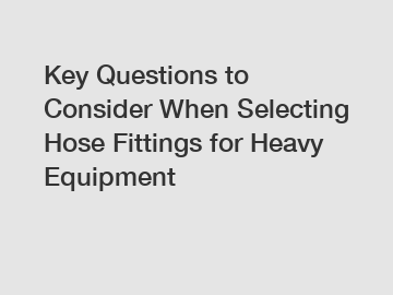 Key Questions to Consider When Selecting Hose Fittings for Heavy Equipment