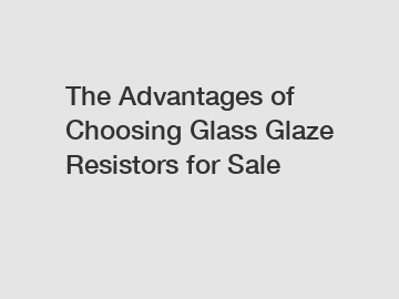 The Advantages of Choosing Glass Glaze Resistors for Sale