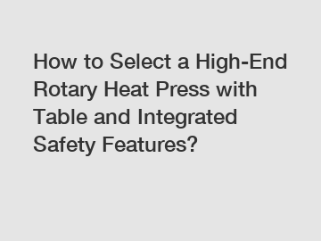 How to Select a High-End Rotary Heat Press with Table and Integrated Safety Features?