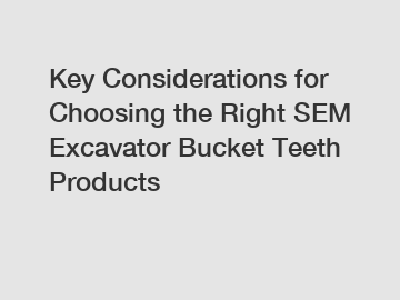 Key Considerations for Choosing the Right SEM Excavator Bucket Teeth Products