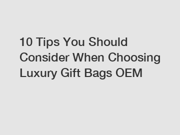 10 Tips You Should Consider When Choosing Luxury Gift Bags OEM