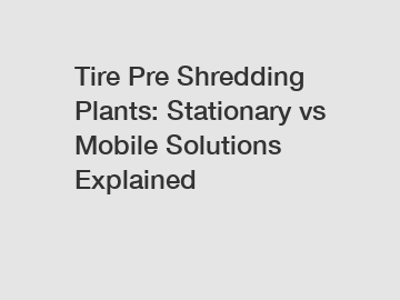 Tire Pre Shredding Plants: Stationary vs Mobile Solutions Explained