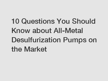 10 Questions You Should Know about All-Metal Desulfurization Pumps on the Market