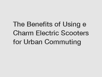The Benefits of Using e Charm Electric Scooters for Urban Commuting