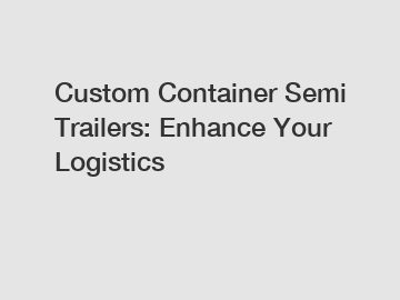 Custom Container Semi Trailers: Enhance Your Logistics