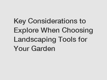 Key Considerations to Explore When Choosing Landscaping Tools for Your Garden