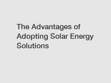 The Advantages of Adopting Solar Energy Solutions