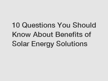 10 Questions You Should Know About Benefits of Solar Energy Solutions