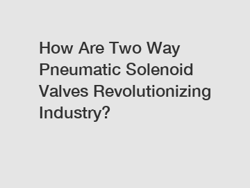 How Are Two Way Pneumatic Solenoid Valves Revolutionizing Industry?