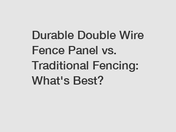 Durable Double Wire Fence Panel vs. Traditional Fencing: What's Best?