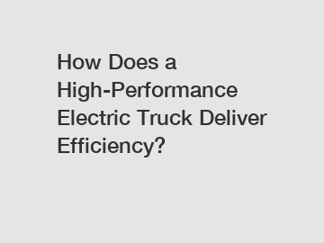 How Does a High-Performance Electric Truck Deliver Efficiency?