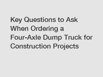 Key Questions to Ask When Ordering a Four-Axle Dump Truck for Construction Projects