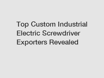 Top Custom Industrial Electric Screwdriver Exporters Revealed