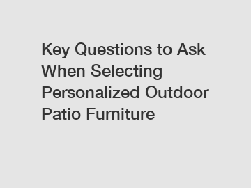 Key Questions to Ask When Selecting Personalized Outdoor Patio Furniture